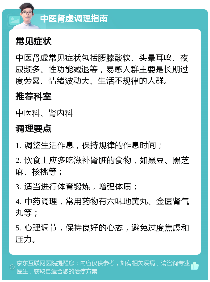 中医肾虚调理指南 常见症状 中医肾虚常见症状包括腰膝酸软、头晕耳鸣、夜尿频多、性功能减退等，易感人群主要是长期过度劳累、情绪波动大、生活不规律的人群。 推荐科室 中医科、肾内科 调理要点 1. 调整生活作息，保持规律的作息时间； 2. 饮食上应多吃滋补肾脏的食物，如黑豆、黑芝麻、核桃等； 3. 适当进行体育锻炼，增强体质； 4. 中药调理，常用药物有六味地黄丸、金匮肾气丸等； 5. 心理调节，保持良好的心态，避免过度焦虑和压力。