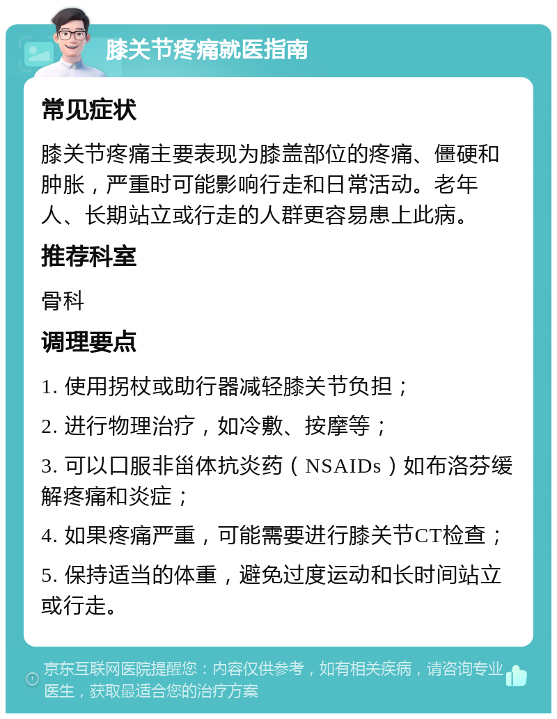 膝关节疼痛就医指南 常见症状 膝关节疼痛主要表现为膝盖部位的疼痛、僵硬和肿胀，严重时可能影响行走和日常活动。老年人、长期站立或行走的人群更容易患上此病。 推荐科室 骨科 调理要点 1. 使用拐杖或助行器减轻膝关节负担； 2. 进行物理治疗，如冷敷、按摩等； 3. 可以口服非甾体抗炎药（NSAIDs）如布洛芬缓解疼痛和炎症； 4. 如果疼痛严重，可能需要进行膝关节CT检查； 5. 保持适当的体重，避免过度运动和长时间站立或行走。