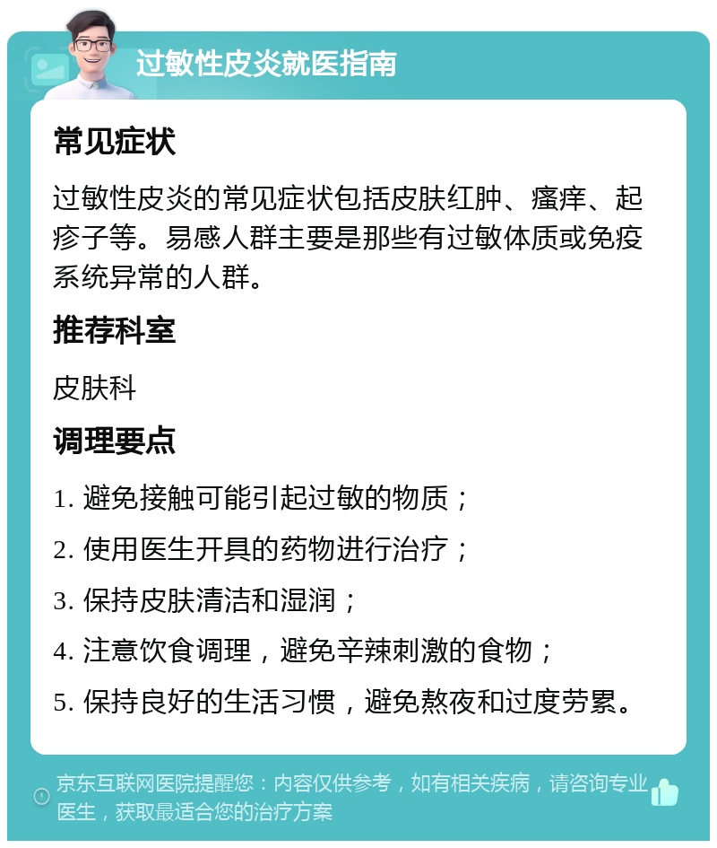 过敏性皮炎就医指南 常见症状 过敏性皮炎的常见症状包括皮肤红肿、瘙痒、起疹子等。易感人群主要是那些有过敏体质或免疫系统异常的人群。 推荐科室 皮肤科 调理要点 1. 避免接触可能引起过敏的物质； 2. 使用医生开具的药物进行治疗； 3. 保持皮肤清洁和湿润； 4. 注意饮食调理，避免辛辣刺激的食物； 5. 保持良好的生活习惯，避免熬夜和过度劳累。