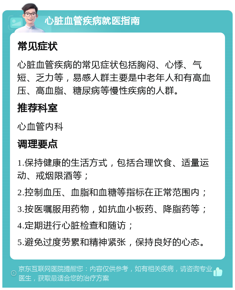 心脏血管疾病就医指南 常见症状 心脏血管疾病的常见症状包括胸闷、心悸、气短、乏力等，易感人群主要是中老年人和有高血压、高血脂、糖尿病等慢性疾病的人群。 推荐科室 心血管内科 调理要点 1.保持健康的生活方式，包括合理饮食、适量运动、戒烟限酒等； 2.控制血压、血脂和血糖等指标在正常范围内； 3.按医嘱服用药物，如抗血小板药、降脂药等； 4.定期进行心脏检查和随访； 5.避免过度劳累和精神紧张，保持良好的心态。