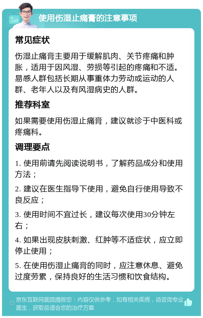 使用伤湿止痛膏的注意事项 常见症状 伤湿止痛膏主要用于缓解肌肉、关节疼痛和肿胀，适用于因风湿、劳损等引起的疼痛和不适。易感人群包括长期从事重体力劳动或运动的人群、老年人以及有风湿病史的人群。 推荐科室 如果需要使用伤湿止痛膏，建议就诊于中医科或疼痛科。 调理要点 1. 使用前请先阅读说明书，了解药品成分和使用方法； 2. 建议在医生指导下使用，避免自行使用导致不良反应； 3. 使用时间不宜过长，建议每次使用30分钟左右； 4. 如果出现皮肤刺激、红肿等不适症状，应立即停止使用； 5. 在使用伤湿止痛膏的同时，应注意休息、避免过度劳累，保持良好的生活习惯和饮食结构。