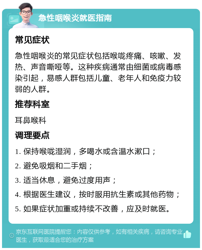 急性咽喉炎就医指南 常见症状 急性咽喉炎的常见症状包括喉咙疼痛、咳嗽、发热、声音嘶哑等。这种疾病通常由细菌或病毒感染引起，易感人群包括儿童、老年人和免疫力较弱的人群。 推荐科室 耳鼻喉科 调理要点 1. 保持喉咙湿润，多喝水或含温水漱口； 2. 避免吸烟和二手烟； 3. 适当休息，避免过度用声； 4. 根据医生建议，按时服用抗生素或其他药物； 5. 如果症状加重或持续不改善，应及时就医。