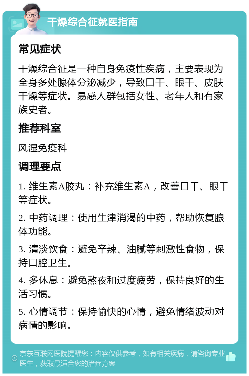 干燥综合征就医指南 常见症状 干燥综合征是一种自身免疫性疾病，主要表现为全身多处腺体分泌减少，导致口干、眼干、皮肤干燥等症状。易感人群包括女性、老年人和有家族史者。 推荐科室 风湿免疫科 调理要点 1. 维生素A胶丸：补充维生素A，改善口干、眼干等症状。 2. 中药调理：使用生津消渴的中药，帮助恢复腺体功能。 3. 清淡饮食：避免辛辣、油腻等刺激性食物，保持口腔卫生。 4. 多休息：避免熬夜和过度疲劳，保持良好的生活习惯。 5. 心情调节：保持愉快的心情，避免情绪波动对病情的影响。