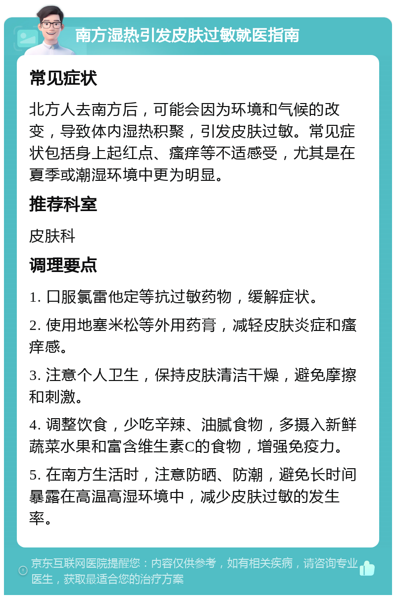 南方湿热引发皮肤过敏就医指南 常见症状 北方人去南方后，可能会因为环境和气候的改变，导致体内湿热积聚，引发皮肤过敏。常见症状包括身上起红点、瘙痒等不适感受，尤其是在夏季或潮湿环境中更为明显。 推荐科室 皮肤科 调理要点 1. 口服氯雷他定等抗过敏药物，缓解症状。 2. 使用地塞米松等外用药膏，减轻皮肤炎症和瘙痒感。 3. 注意个人卫生，保持皮肤清洁干燥，避免摩擦和刺激。 4. 调整饮食，少吃辛辣、油腻食物，多摄入新鲜蔬菜水果和富含维生素C的食物，增强免疫力。 5. 在南方生活时，注意防晒、防潮，避免长时间暴露在高温高湿环境中，减少皮肤过敏的发生率。