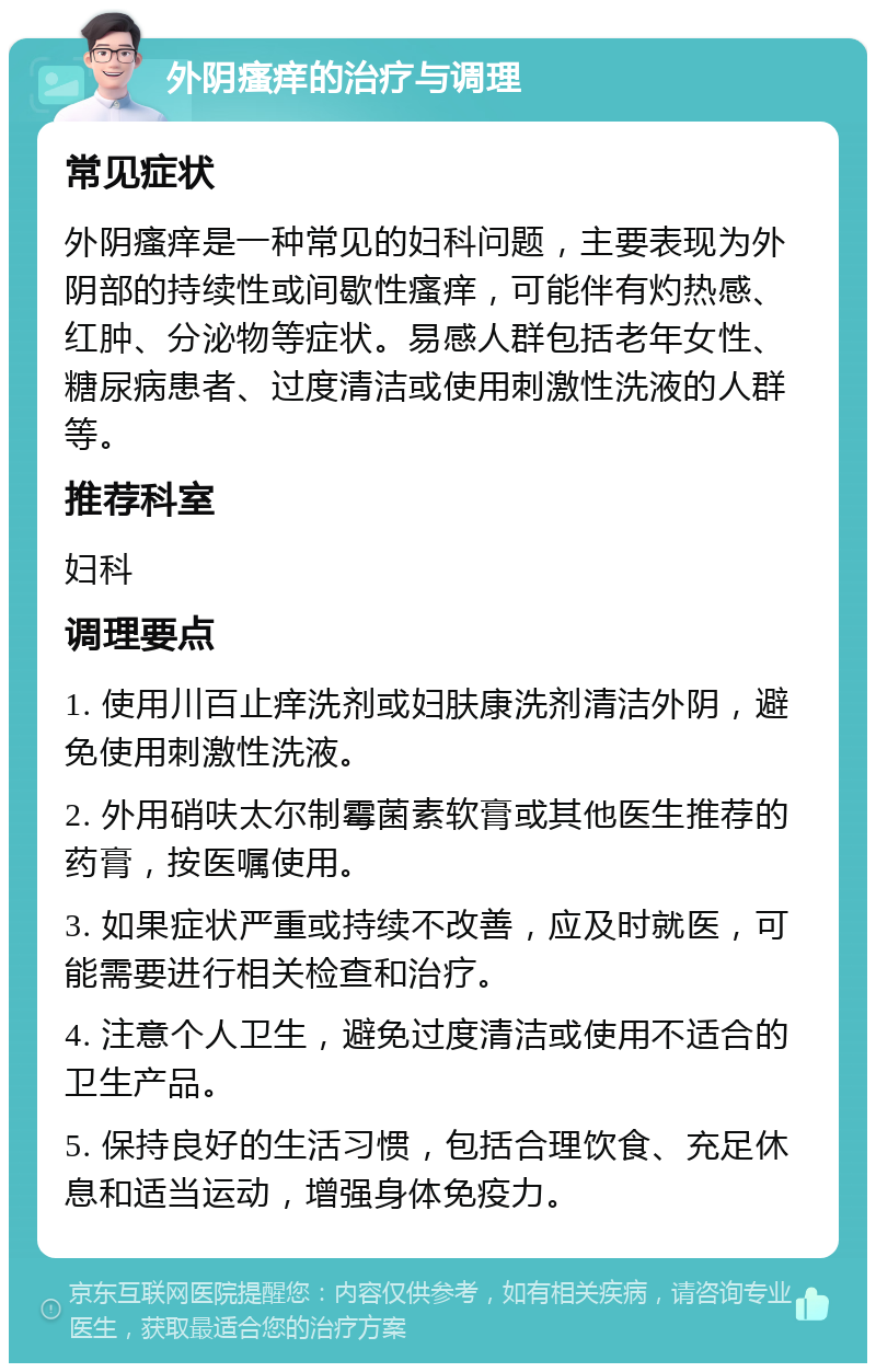 外阴瘙痒的治疗与调理 常见症状 外阴瘙痒是一种常见的妇科问题，主要表现为外阴部的持续性或间歇性瘙痒，可能伴有灼热感、红肿、分泌物等症状。易感人群包括老年女性、糖尿病患者、过度清洁或使用刺激性洗液的人群等。 推荐科室 妇科 调理要点 1. 使用川百止痒洗剂或妇肤康洗剂清洁外阴，避免使用刺激性洗液。 2. 外用硝呋太尔制霉菌素软膏或其他医生推荐的药膏，按医嘱使用。 3. 如果症状严重或持续不改善，应及时就医，可能需要进行相关检查和治疗。 4. 注意个人卫生，避免过度清洁或使用不适合的卫生产品。 5. 保持良好的生活习惯，包括合理饮食、充足休息和适当运动，增强身体免疫力。