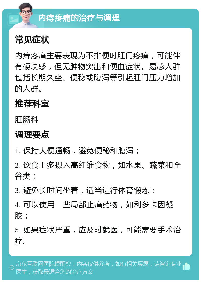 内痔疼痛的治疗与调理 常见症状 内痔疼痛主要表现为不排便时肛门疼痛，可能伴有硬块感，但无肿物突出和便血症状。易感人群包括长期久坐、便秘或腹泻等引起肛门压力增加的人群。 推荐科室 肛肠科 调理要点 1. 保持大便通畅，避免便秘和腹泻； 2. 饮食上多摄入高纤维食物，如水果、蔬菜和全谷类； 3. 避免长时间坐着，适当进行体育锻炼； 4. 可以使用一些局部止痛药物，如利多卡因凝胶； 5. 如果症状严重，应及时就医，可能需要手术治疗。