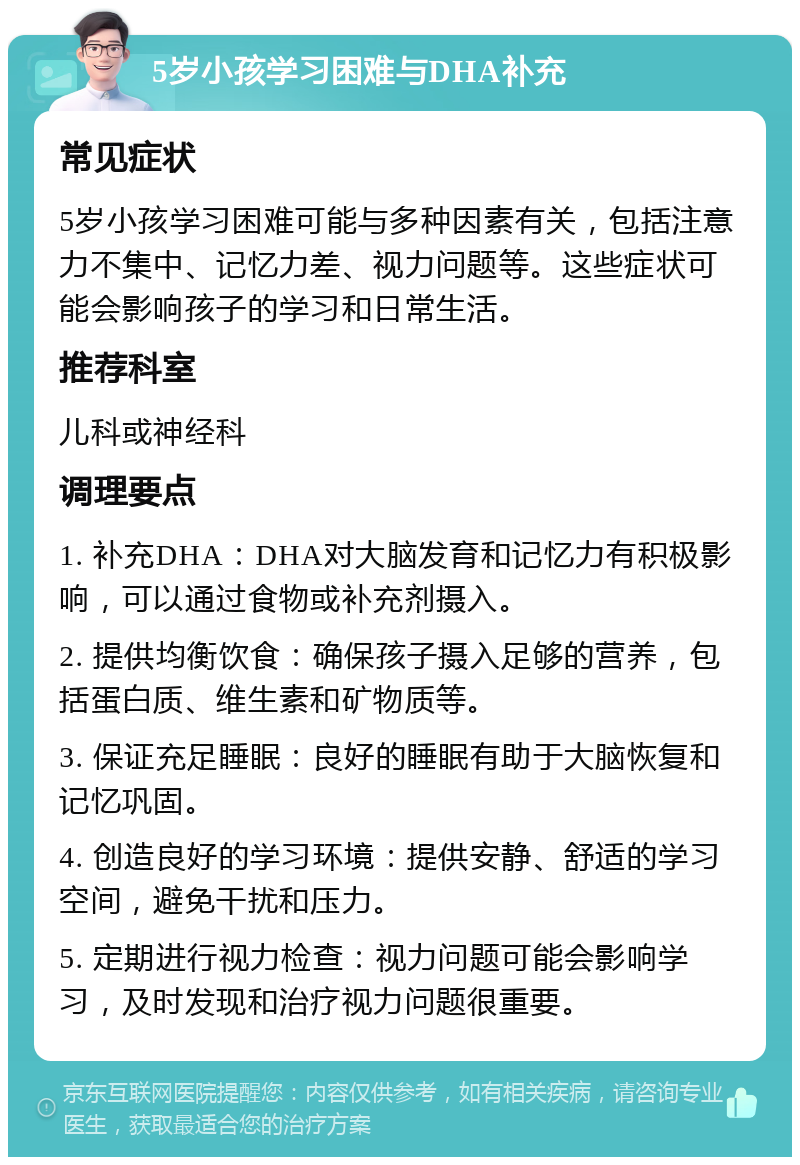 5岁小孩学习困难与DHA补充 常见症状 5岁小孩学习困难可能与多种因素有关，包括注意力不集中、记忆力差、视力问题等。这些症状可能会影响孩子的学习和日常生活。 推荐科室 儿科或神经科 调理要点 1. 补充DHA：DHA对大脑发育和记忆力有积极影响，可以通过食物或补充剂摄入。 2. 提供均衡饮食：确保孩子摄入足够的营养，包括蛋白质、维生素和矿物质等。 3. 保证充足睡眠：良好的睡眠有助于大脑恢复和记忆巩固。 4. 创造良好的学习环境：提供安静、舒适的学习空间，避免干扰和压力。 5. 定期进行视力检查：视力问题可能会影响学习，及时发现和治疗视力问题很重要。