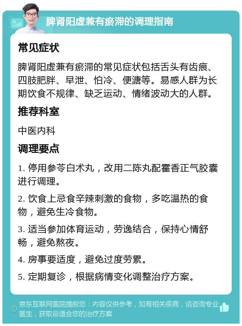 脾肾阳虚兼有瘀滞的调理指南 常见症状 脾肾阳虚兼有瘀滞的常见症状包括舌头有齿痕、四肢肥胖、早泄、怕冷、便溏等。易感人群为长期饮食不规律、缺乏运动、情绪波动大的人群。 推荐科室 中医内科 调理要点 1. 停用参苓白术丸，改用二陈丸配霍香正气胶囊进行调理。 2. 饮食上忌食辛辣刺激的食物，多吃温热的食物，避免生冷食物。 3. 适当参加体育运动，劳逸结合，保持心情舒畅，避免熬夜。 4. 房事要适度，避免过度劳累。 5. 定期复诊，根据病情变化调整治疗方案。