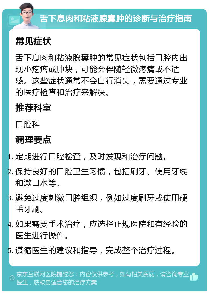 舌下息肉和粘液腺囊肿的诊断与治疗指南 常见症状 舌下息肉和粘液腺囊肿的常见症状包括口腔内出现小疙瘩或肿块，可能会伴随轻微疼痛或不适感。这些症状通常不会自行消失，需要通过专业的医疗检查和治疗来解决。 推荐科室 口腔科 调理要点 定期进行口腔检查，及时发现和治疗问题。 保持良好的口腔卫生习惯，包括刷牙、使用牙线和漱口水等。 避免过度刺激口腔组织，例如过度刷牙或使用硬毛牙刷。 如果需要手术治疗，应选择正规医院和有经验的医生进行操作。 遵循医生的建议和指导，完成整个治疗过程。