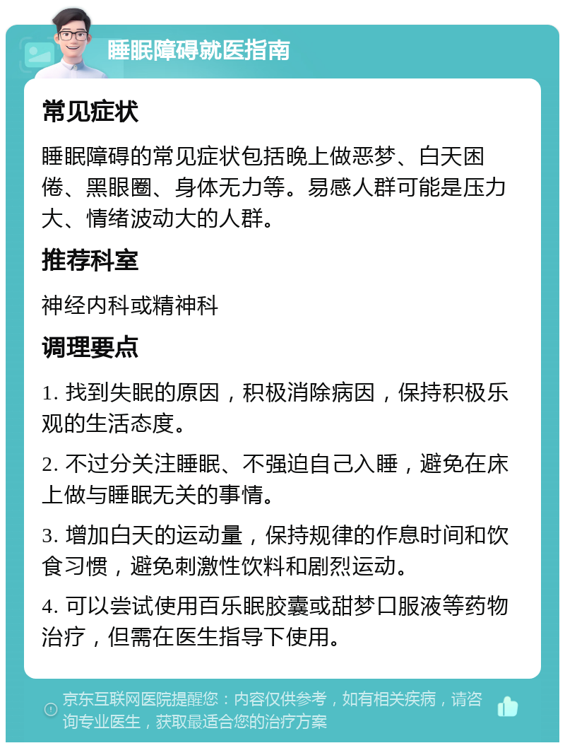 睡眠障碍就医指南 常见症状 睡眠障碍的常见症状包括晚上做恶梦、白天困倦、黑眼圈、身体无力等。易感人群可能是压力大、情绪波动大的人群。 推荐科室 神经内科或精神科 调理要点 1. 找到失眠的原因，积极消除病因，保持积极乐观的生活态度。 2. 不过分关注睡眠、不强迫自己入睡，避免在床上做与睡眠无关的事情。 3. 增加白天的运动量，保持规律的作息时间和饮食习惯，避免刺激性饮料和剧烈运动。 4. 可以尝试使用百乐眠胶囊或甜梦口服液等药物治疗，但需在医生指导下使用。