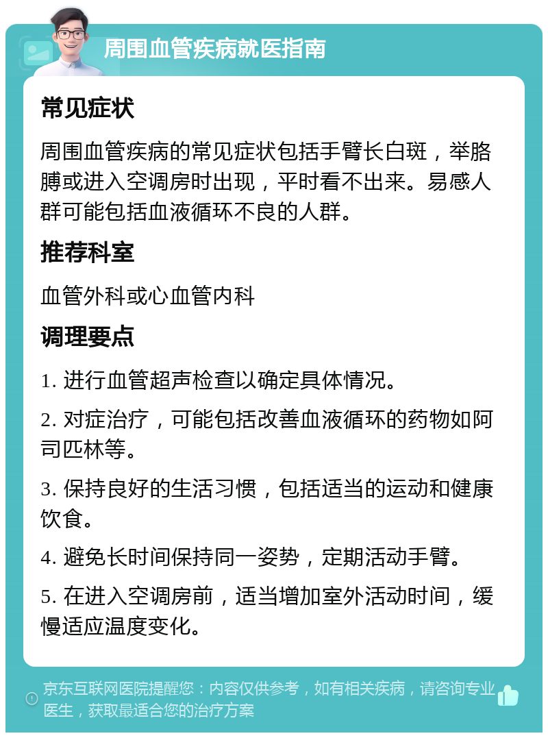 周围血管疾病就医指南 常见症状 周围血管疾病的常见症状包括手臂长白斑，举胳膊或进入空调房时出现，平时看不出来。易感人群可能包括血液循环不良的人群。 推荐科室 血管外科或心血管内科 调理要点 1. 进行血管超声检查以确定具体情况。 2. 对症治疗，可能包括改善血液循环的药物如阿司匹林等。 3. 保持良好的生活习惯，包括适当的运动和健康饮食。 4. 避免长时间保持同一姿势，定期活动手臂。 5. 在进入空调房前，适当增加室外活动时间，缓慢适应温度变化。