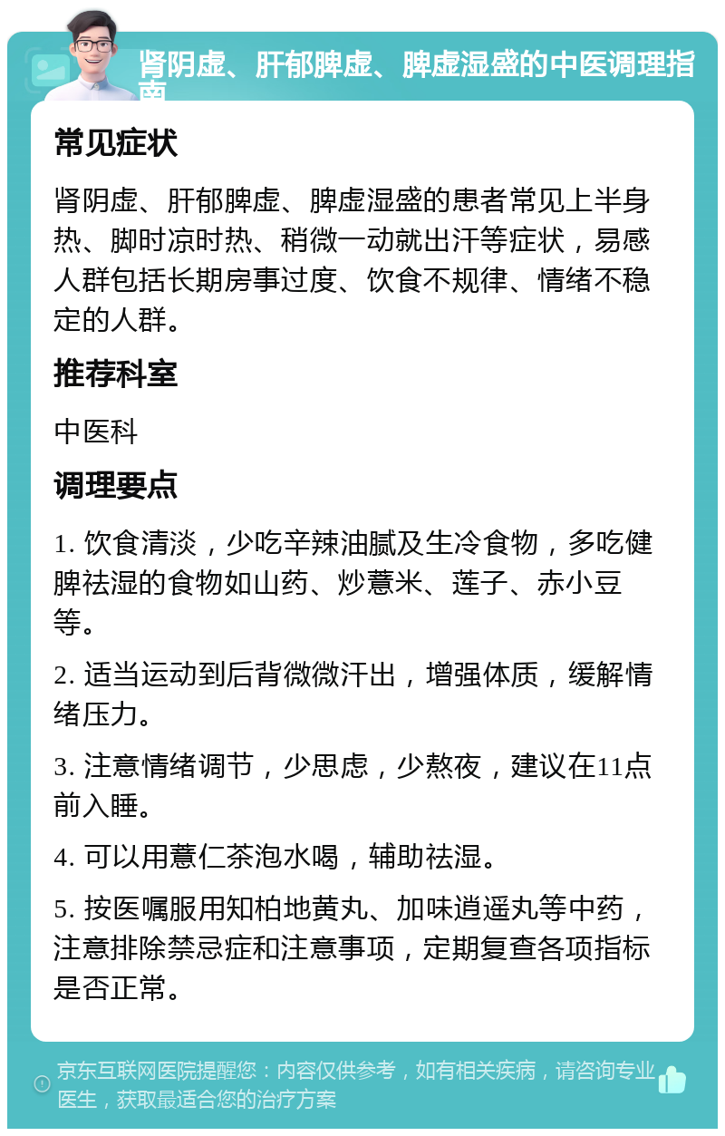 肾阴虚、肝郁脾虚、脾虚湿盛的中医调理指南 常见症状 肾阴虚、肝郁脾虚、脾虚湿盛的患者常见上半身热、脚时凉时热、稍微一动就出汗等症状，易感人群包括长期房事过度、饮食不规律、情绪不稳定的人群。 推荐科室 中医科 调理要点 1. 饮食清淡，少吃辛辣油腻及生冷食物，多吃健脾祛湿的食物如山药、炒薏米、莲子、赤小豆等。 2. 适当运动到后背微微汗出，增强体质，缓解情绪压力。 3. 注意情绪调节，少思虑，少熬夜，建议在11点前入睡。 4. 可以用薏仁茶泡水喝，辅助祛湿。 5. 按医嘱服用知柏地黄丸、加味逍遥丸等中药，注意排除禁忌症和注意事项，定期复查各项指标是否正常。