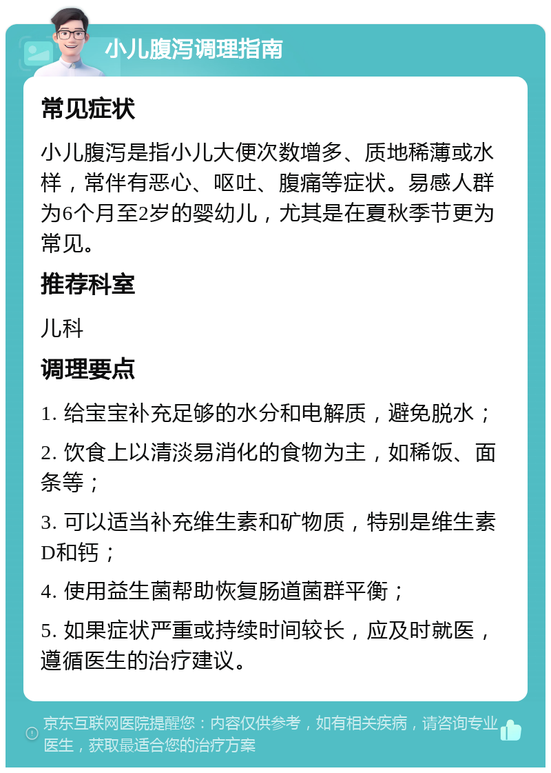 小儿腹泻调理指南 常见症状 小儿腹泻是指小儿大便次数增多、质地稀薄或水样，常伴有恶心、呕吐、腹痛等症状。易感人群为6个月至2岁的婴幼儿，尤其是在夏秋季节更为常见。 推荐科室 儿科 调理要点 1. 给宝宝补充足够的水分和电解质，避免脱水； 2. 饮食上以清淡易消化的食物为主，如稀饭、面条等； 3. 可以适当补充维生素和矿物质，特别是维生素D和钙； 4. 使用益生菌帮助恢复肠道菌群平衡； 5. 如果症状严重或持续时间较长，应及时就医，遵循医生的治疗建议。