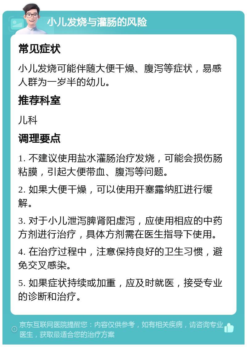 小儿发烧与灌肠的风险 常见症状 小儿发烧可能伴随大便干燥、腹泻等症状，易感人群为一岁半的幼儿。 推荐科室 儿科 调理要点 1. 不建议使用盐水灌肠治疗发烧，可能会损伤肠粘膜，引起大便带血、腹泻等问题。 2. 如果大便干燥，可以使用开塞露纳肛进行缓解。 3. 对于小儿泄泻脾肾阳虚泻，应使用相应的中药方剂进行治疗，具体方剂需在医生指导下使用。 4. 在治疗过程中，注意保持良好的卫生习惯，避免交叉感染。 5. 如果症状持续或加重，应及时就医，接受专业的诊断和治疗。