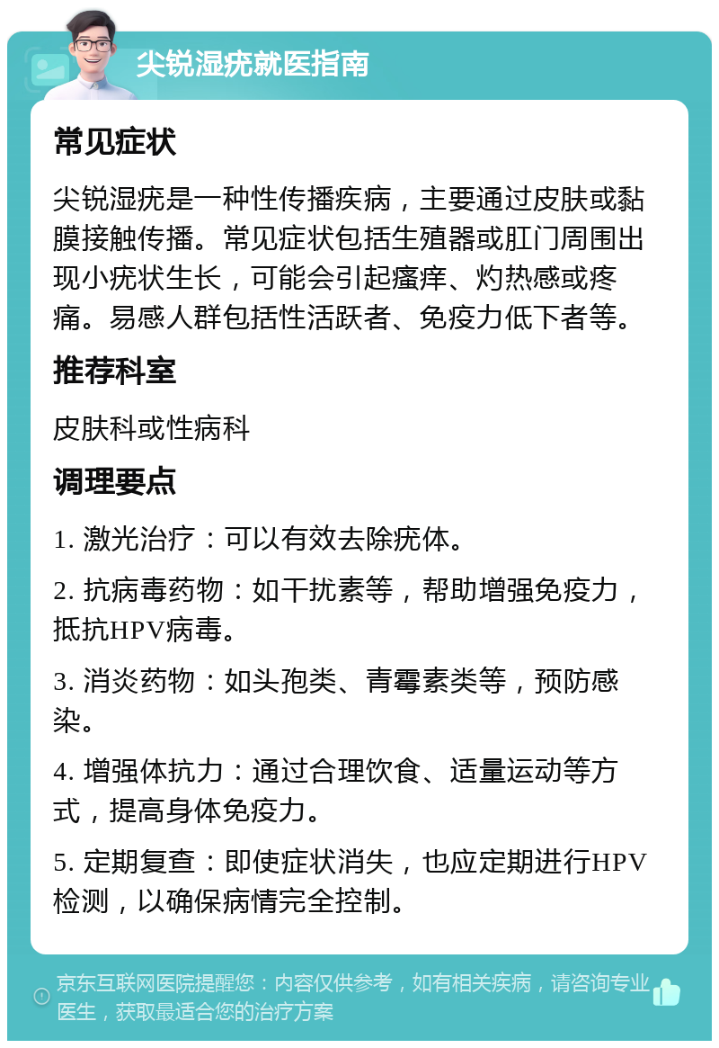 尖锐湿疣就医指南 常见症状 尖锐湿疣是一种性传播疾病，主要通过皮肤或黏膜接触传播。常见症状包括生殖器或肛门周围出现小疣状生长，可能会引起瘙痒、灼热感或疼痛。易感人群包括性活跃者、免疫力低下者等。 推荐科室 皮肤科或性病科 调理要点 1. 激光治疗：可以有效去除疣体。 2. 抗病毒药物：如干扰素等，帮助增强免疫力，抵抗HPV病毒。 3. 消炎药物：如头孢类、青霉素类等，预防感染。 4. 增强体抗力：通过合理饮食、适量运动等方式，提高身体免疫力。 5. 定期复查：即使症状消失，也应定期进行HPV检测，以确保病情完全控制。