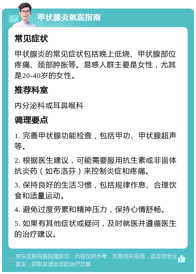 甲状腺炎就医指南 常见症状 甲状腺炎的常见症状包括晚上低烧、甲状腺部位疼痛、颈部肿胀等。易感人群主要是女性，尤其是20-40岁的女性。 推荐科室 内分泌科或耳鼻喉科 调理要点 1. 完善甲状腺功能检查，包括甲功、甲状腺超声等。 2. 根据医生建议，可能需要服用抗生素或非甾体抗炎药（如布洛芬）来控制炎症和疼痛。 3. 保持良好的生活习惯，包括规律作息、合理饮食和适量运动。 4. 避免过度劳累和精神压力，保持心情舒畅。 5. 如果有其他症状或疑问，及时就医并遵循医生的治疗建议。