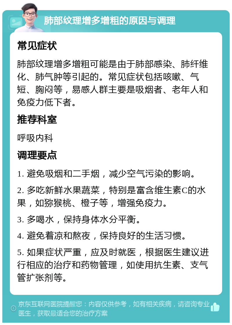 肺部纹理增多增粗的原因与调理 常见症状 肺部纹理增多增粗可能是由于肺部感染、肺纤维化、肺气肿等引起的。常见症状包括咳嗽、气短、胸闷等，易感人群主要是吸烟者、老年人和免疫力低下者。 推荐科室 呼吸内科 调理要点 1. 避免吸烟和二手烟，减少空气污染的影响。 2. 多吃新鲜水果蔬菜，特别是富含维生素C的水果，如猕猴桃、橙子等，增强免疫力。 3. 多喝水，保持身体水分平衡。 4. 避免着凉和熬夜，保持良好的生活习惯。 5. 如果症状严重，应及时就医，根据医生建议进行相应的治疗和药物管理，如使用抗生素、支气管扩张剂等。