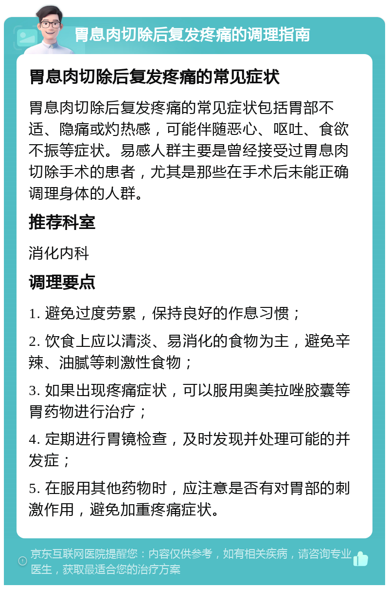 胃息肉切除后复发疼痛的调理指南 胃息肉切除后复发疼痛的常见症状 胃息肉切除后复发疼痛的常见症状包括胃部不适、隐痛或灼热感，可能伴随恶心、呕吐、食欲不振等症状。易感人群主要是曾经接受过胃息肉切除手术的患者，尤其是那些在手术后未能正确调理身体的人群。 推荐科室 消化内科 调理要点 1. 避免过度劳累，保持良好的作息习惯； 2. 饮食上应以清淡、易消化的食物为主，避免辛辣、油腻等刺激性食物； 3. 如果出现疼痛症状，可以服用奥美拉唑胶囊等胃药物进行治疗； 4. 定期进行胃镜检查，及时发现并处理可能的并发症； 5. 在服用其他药物时，应注意是否有对胃部的刺激作用，避免加重疼痛症状。