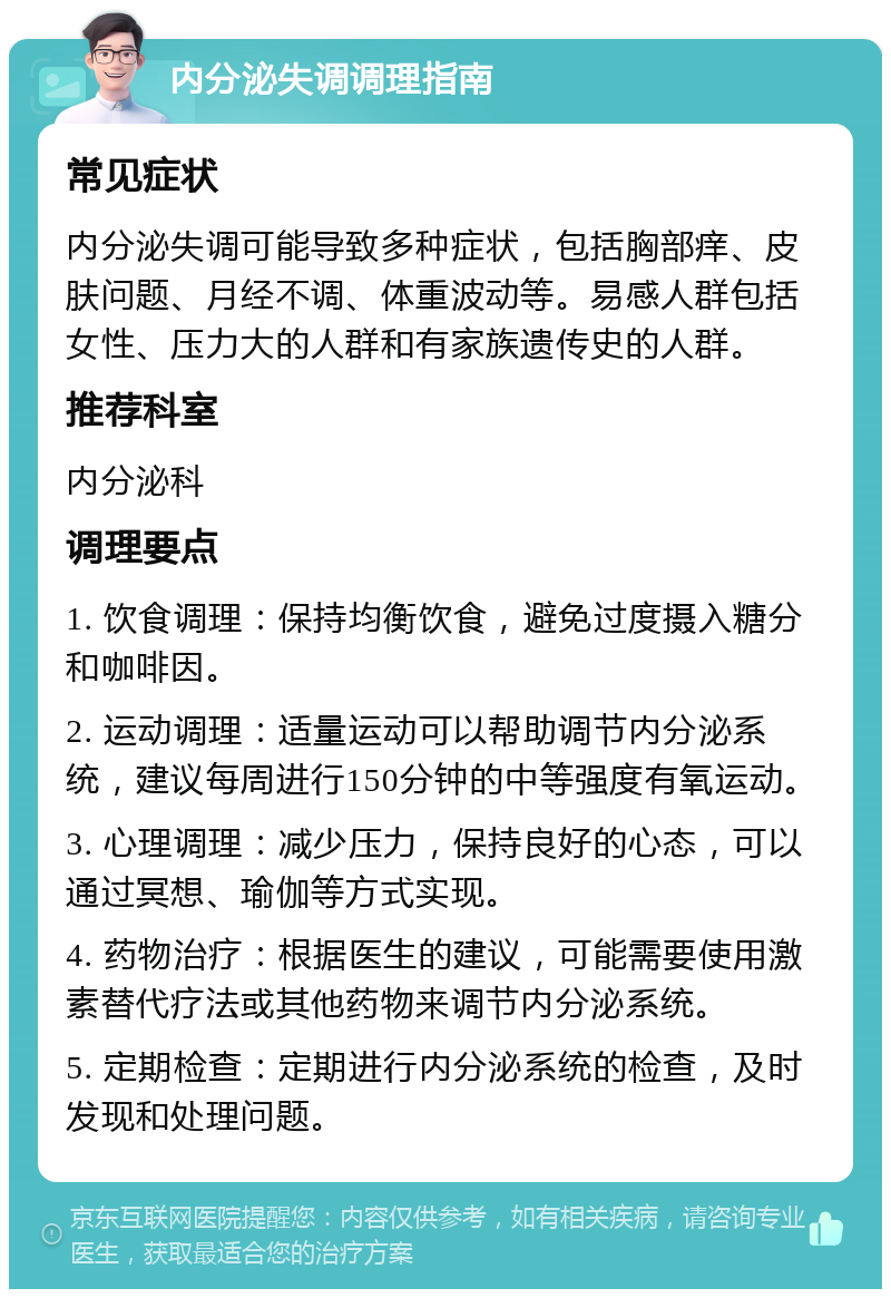 内分泌失调调理指南 常见症状 内分泌失调可能导致多种症状，包括胸部痒、皮肤问题、月经不调、体重波动等。易感人群包括女性、压力大的人群和有家族遗传史的人群。 推荐科室 内分泌科 调理要点 1. 饮食调理：保持均衡饮食，避免过度摄入糖分和咖啡因。 2. 运动调理：适量运动可以帮助调节内分泌系统，建议每周进行150分钟的中等强度有氧运动。 3. 心理调理：减少压力，保持良好的心态，可以通过冥想、瑜伽等方式实现。 4. 药物治疗：根据医生的建议，可能需要使用激素替代疗法或其他药物来调节内分泌系统。 5. 定期检查：定期进行内分泌系统的检查，及时发现和处理问题。