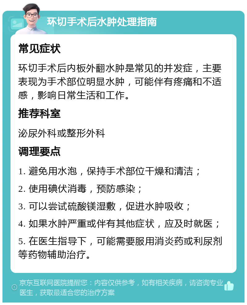 环切手术后水肿处理指南 常见症状 环切手术后内板外翻水肿是常见的并发症，主要表现为手术部位明显水肿，可能伴有疼痛和不适感，影响日常生活和工作。 推荐科室 泌尿外科或整形外科 调理要点 1. 避免用水泡，保持手术部位干燥和清洁； 2. 使用碘伏消毒，预防感染； 3. 可以尝试硫酸镁湿敷，促进水肿吸收； 4. 如果水肿严重或伴有其他症状，应及时就医； 5. 在医生指导下，可能需要服用消炎药或利尿剂等药物辅助治疗。