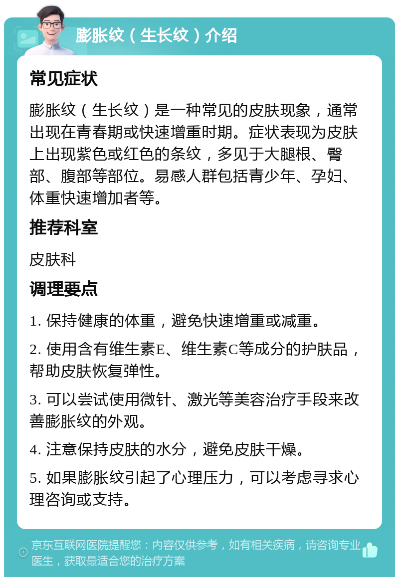 膨胀纹（生长纹）介绍 常见症状 膨胀纹（生长纹）是一种常见的皮肤现象，通常出现在青春期或快速增重时期。症状表现为皮肤上出现紫色或红色的条纹，多见于大腿根、臀部、腹部等部位。易感人群包括青少年、孕妇、体重快速增加者等。 推荐科室 皮肤科 调理要点 1. 保持健康的体重，避免快速增重或减重。 2. 使用含有维生素E、维生素C等成分的护肤品，帮助皮肤恢复弹性。 3. 可以尝试使用微针、激光等美容治疗手段来改善膨胀纹的外观。 4. 注意保持皮肤的水分，避免皮肤干燥。 5. 如果膨胀纹引起了心理压力，可以考虑寻求心理咨询或支持。