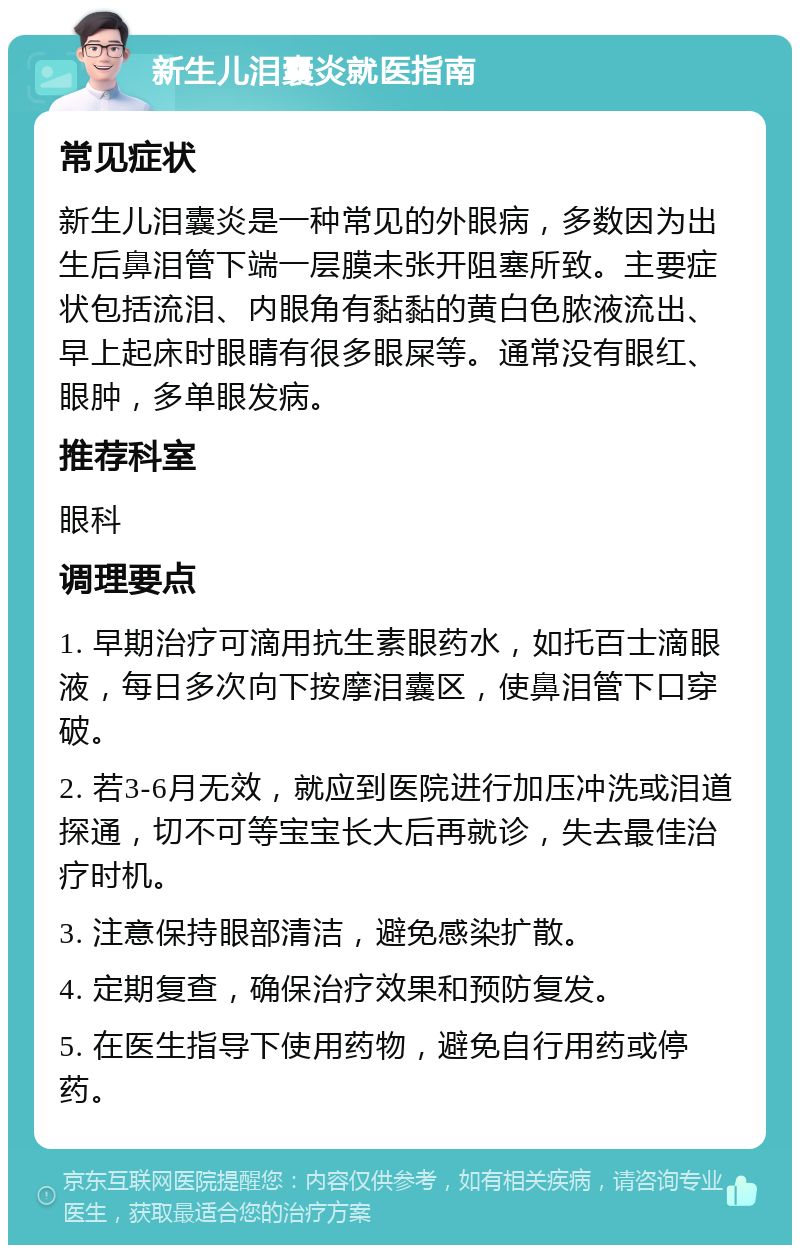 新生儿泪囊炎就医指南 常见症状 新生儿泪囊炎是一种常见的外眼病，多数因为出生后鼻泪管下端一层膜未张开阻塞所致。主要症状包括流泪、内眼角有黏黏的黄白色脓液流出、早上起床时眼睛有很多眼屎等。通常没有眼红、眼肿，多单眼发病。 推荐科室 眼科 调理要点 1. 早期治疗可滴用抗生素眼药水，如托百士滴眼液，每日多次向下按摩泪囊区，使鼻泪管下口穿破。 2. 若3-6月无效，就应到医院进行加压冲洗或泪道探通，切不可等宝宝长大后再就诊，失去最佳治疗时机。 3. 注意保持眼部清洁，避免感染扩散。 4. 定期复查，确保治疗效果和预防复发。 5. 在医生指导下使用药物，避免自行用药或停药。