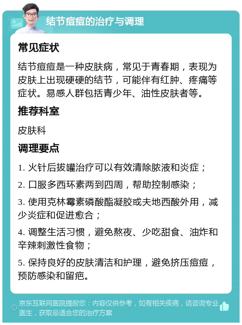 结节痘痘的治疗与调理 常见症状 结节痘痘是一种皮肤病，常见于青春期，表现为皮肤上出现硬硬的结节，可能伴有红肿、疼痛等症状。易感人群包括青少年、油性皮肤者等。 推荐科室 皮肤科 调理要点 1. 火针后拔罐治疗可以有效清除脓液和炎症； 2. 口服多西环素两到四周，帮助控制感染； 3. 使用克林霉素磷酸酯凝胶或夫地西酸外用，减少炎症和促进愈合； 4. 调整生活习惯，避免熬夜、少吃甜食、油炸和辛辣刺激性食物； 5. 保持良好的皮肤清洁和护理，避免挤压痘痘，预防感染和留疤。