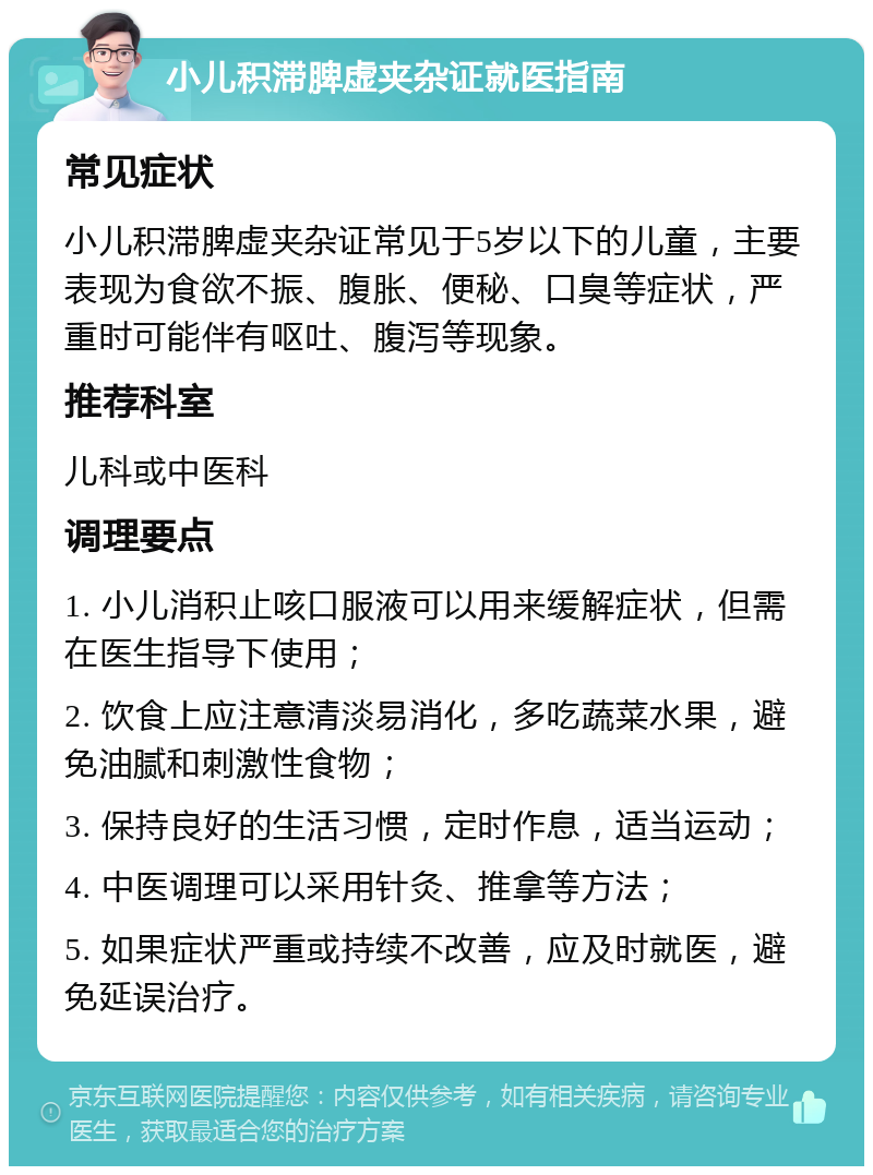 小儿积滞脾虚夹杂证就医指南 常见症状 小儿积滞脾虚夹杂证常见于5岁以下的儿童，主要表现为食欲不振、腹胀、便秘、口臭等症状，严重时可能伴有呕吐、腹泻等现象。 推荐科室 儿科或中医科 调理要点 1. 小儿消积止咳口服液可以用来缓解症状，但需在医生指导下使用； 2. 饮食上应注意清淡易消化，多吃蔬菜水果，避免油腻和刺激性食物； 3. 保持良好的生活习惯，定时作息，适当运动； 4. 中医调理可以采用针灸、推拿等方法； 5. 如果症状严重或持续不改善，应及时就医，避免延误治疗。