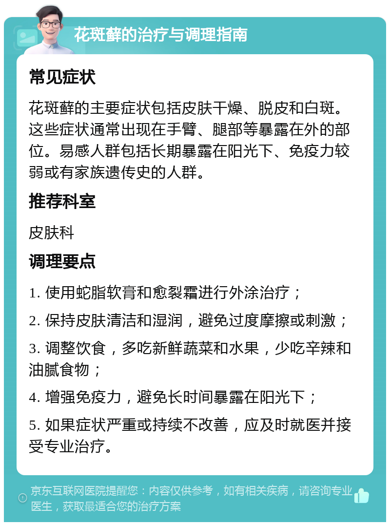 花斑藓的治疗与调理指南 常见症状 花斑藓的主要症状包括皮肤干燥、脱皮和白斑。这些症状通常出现在手臂、腿部等暴露在外的部位。易感人群包括长期暴露在阳光下、免疫力较弱或有家族遗传史的人群。 推荐科室 皮肤科 调理要点 1. 使用蛇脂软膏和愈裂霜进行外涂治疗； 2. 保持皮肤清洁和湿润，避免过度摩擦或刺激； 3. 调整饮食，多吃新鲜蔬菜和水果，少吃辛辣和油腻食物； 4. 增强免疫力，避免长时间暴露在阳光下； 5. 如果症状严重或持续不改善，应及时就医并接受专业治疗。