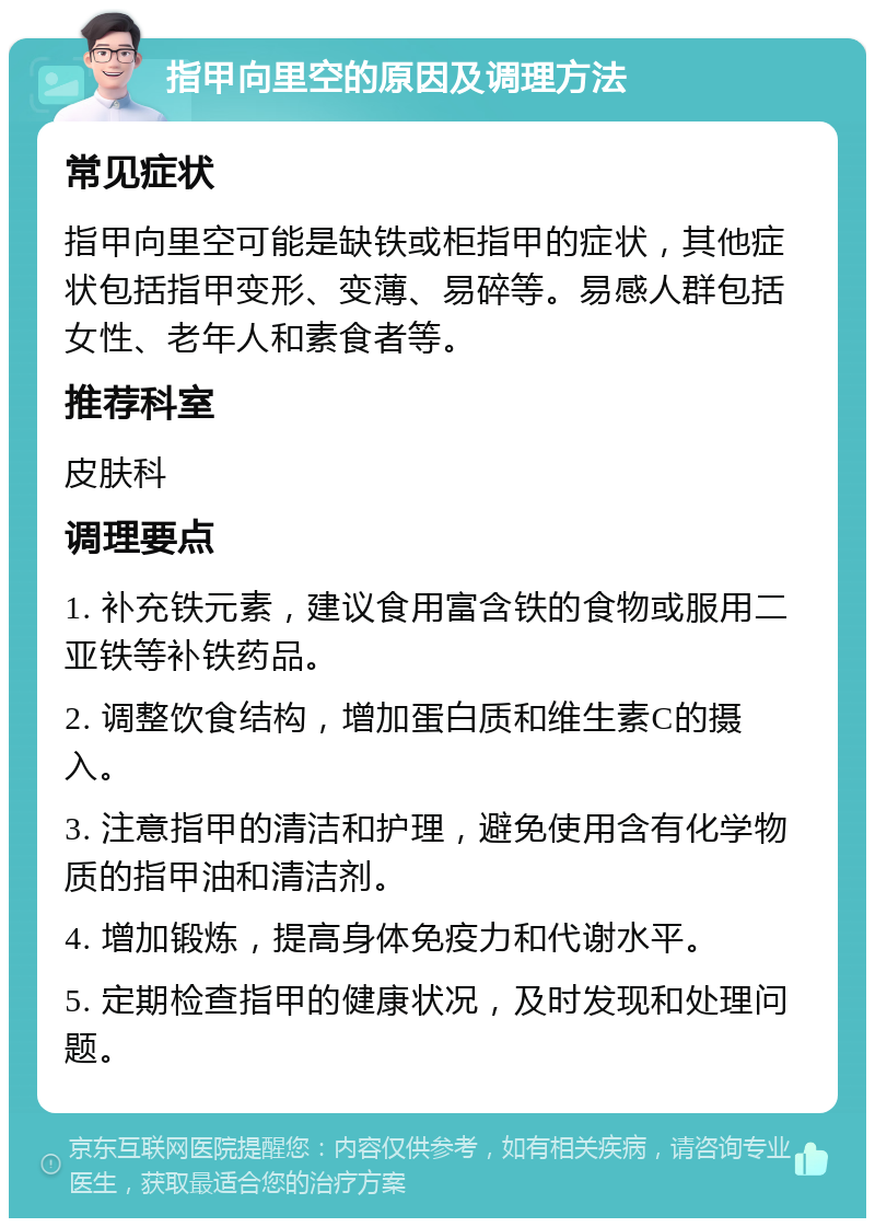 指甲向里空的原因及调理方法 常见症状 指甲向里空可能是缺铁或柜指甲的症状，其他症状包括指甲变形、变薄、易碎等。易感人群包括女性、老年人和素食者等。 推荐科室 皮肤科 调理要点 1. 补充铁元素，建议食用富含铁的食物或服用二亚铁等补铁药品。 2. 调整饮食结构，增加蛋白质和维生素C的摄入。 3. 注意指甲的清洁和护理，避免使用含有化学物质的指甲油和清洁剂。 4. 增加锻炼，提高身体免疫力和代谢水平。 5. 定期检查指甲的健康状况，及时发现和处理问题。