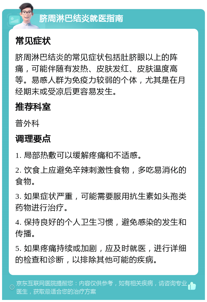 脐周淋巴结炎就医指南 常见症状 脐周淋巴结炎的常见症状包括肚脐眼以上的阵痛，可能伴随有发热、皮肤发红、皮肤温度高等。易感人群为免疫力较弱的个体，尤其是在月经期末或受凉后更容易发生。 推荐科室 普外科 调理要点 1. 局部热敷可以缓解疼痛和不适感。 2. 饮食上应避免辛辣刺激性食物，多吃易消化的食物。 3. 如果症状严重，可能需要服用抗生素如头孢类药物进行治疗。 4. 保持良好的个人卫生习惯，避免感染的发生和传播。 5. 如果疼痛持续或加剧，应及时就医，进行详细的检查和诊断，以排除其他可能的疾病。