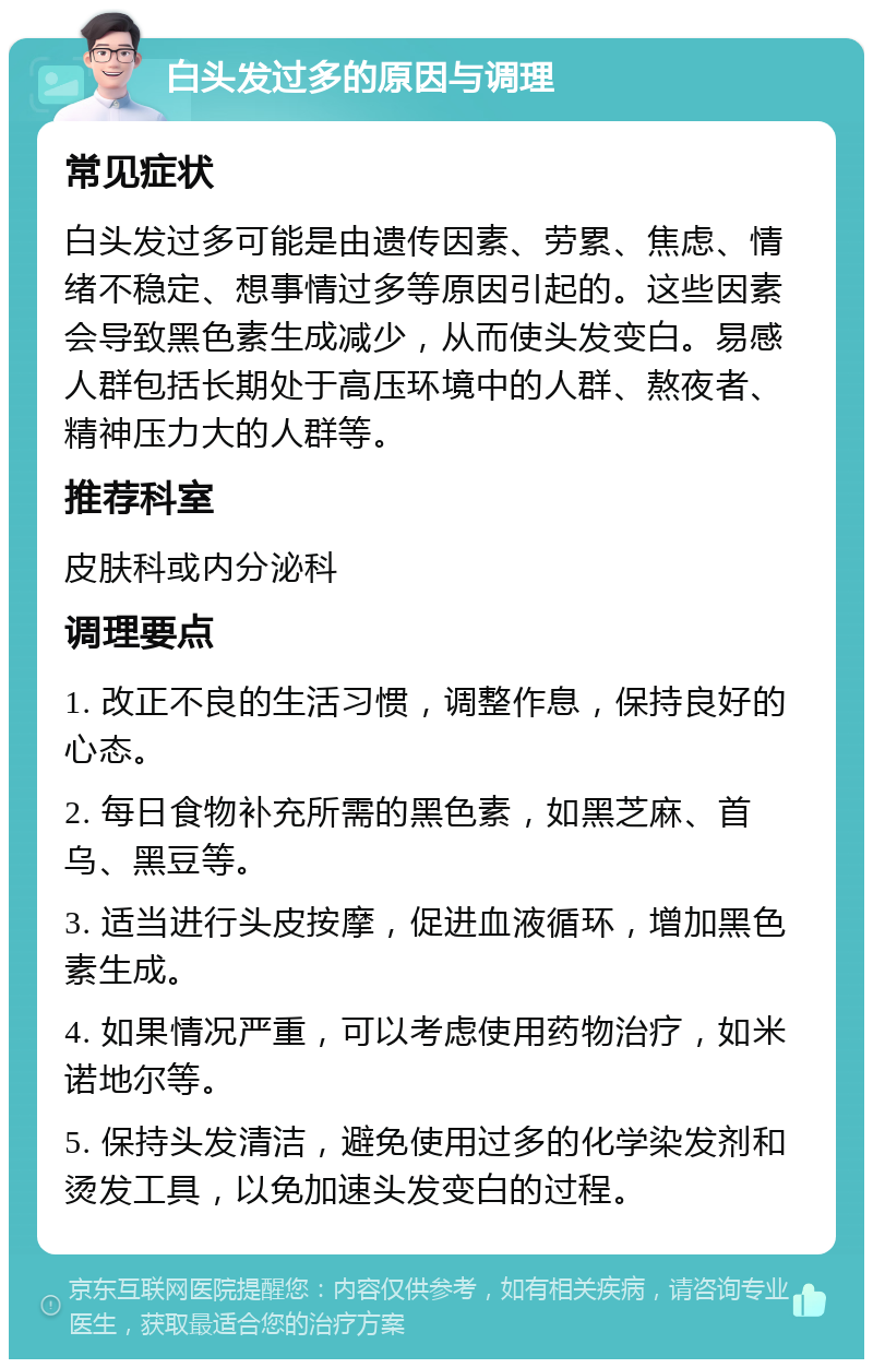 白头发过多的原因与调理 常见症状 白头发过多可能是由遗传因素、劳累、焦虑、情绪不稳定、想事情过多等原因引起的。这些因素会导致黑色素生成减少，从而使头发变白。易感人群包括长期处于高压环境中的人群、熬夜者、精神压力大的人群等。 推荐科室 皮肤科或内分泌科 调理要点 1. 改正不良的生活习惯，调整作息，保持良好的心态。 2. 每日食物补充所需的黑色素，如黑芝麻、首乌、黑豆等。 3. 适当进行头皮按摩，促进血液循环，增加黑色素生成。 4. 如果情况严重，可以考虑使用药物治疗，如米诺地尔等。 5. 保持头发清洁，避免使用过多的化学染发剂和烫发工具，以免加速头发变白的过程。