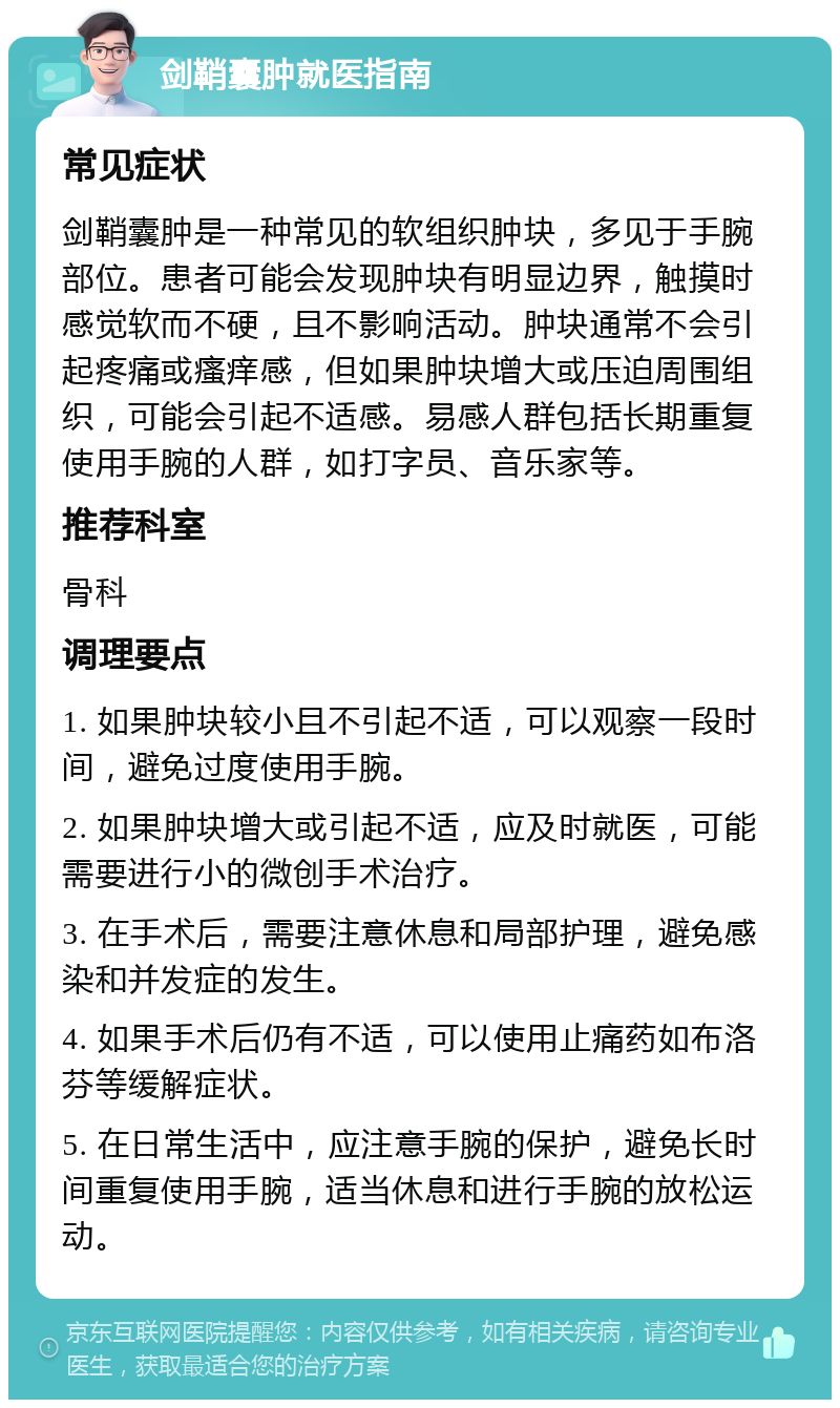 剑鞘囊肿就医指南 常见症状 剑鞘囊肿是一种常见的软组织肿块，多见于手腕部位。患者可能会发现肿块有明显边界，触摸时感觉软而不硬，且不影响活动。肿块通常不会引起疼痛或瘙痒感，但如果肿块增大或压迫周围组织，可能会引起不适感。易感人群包括长期重复使用手腕的人群，如打字员、音乐家等。 推荐科室 骨科 调理要点 1. 如果肿块较小且不引起不适，可以观察一段时间，避免过度使用手腕。 2. 如果肿块增大或引起不适，应及时就医，可能需要进行小的微创手术治疗。 3. 在手术后，需要注意休息和局部护理，避免感染和并发症的发生。 4. 如果手术后仍有不适，可以使用止痛药如布洛芬等缓解症状。 5. 在日常生活中，应注意手腕的保护，避免长时间重复使用手腕，适当休息和进行手腕的放松运动。