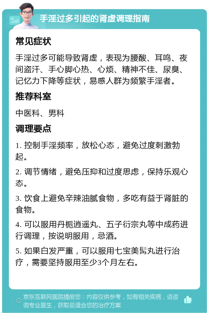 手淫过多引起的肾虚调理指南 常见症状 手淫过多可能导致肾虚，表现为腰酸、耳鸣、夜间盗汗、手心脚心热、心烦、精神不佳、尿臭、记忆力下降等症状，易感人群为频繁手淫者。 推荐科室 中医科、男科 调理要点 1. 控制手淫频率，放松心态，避免过度刺激勃起。 2. 调节情绪，避免压抑和过度思虑，保持乐观心态。 3. 饮食上避免辛辣油腻食物，多吃有益于肾脏的食物。 4. 可以服用丹栀逍遥丸、五子衍宗丸等中成药进行调理，按说明服用，忌酒。 5. 如果白发严重，可以服用七宝美髯丸进行治疗，需要坚持服用至少3个月左右。