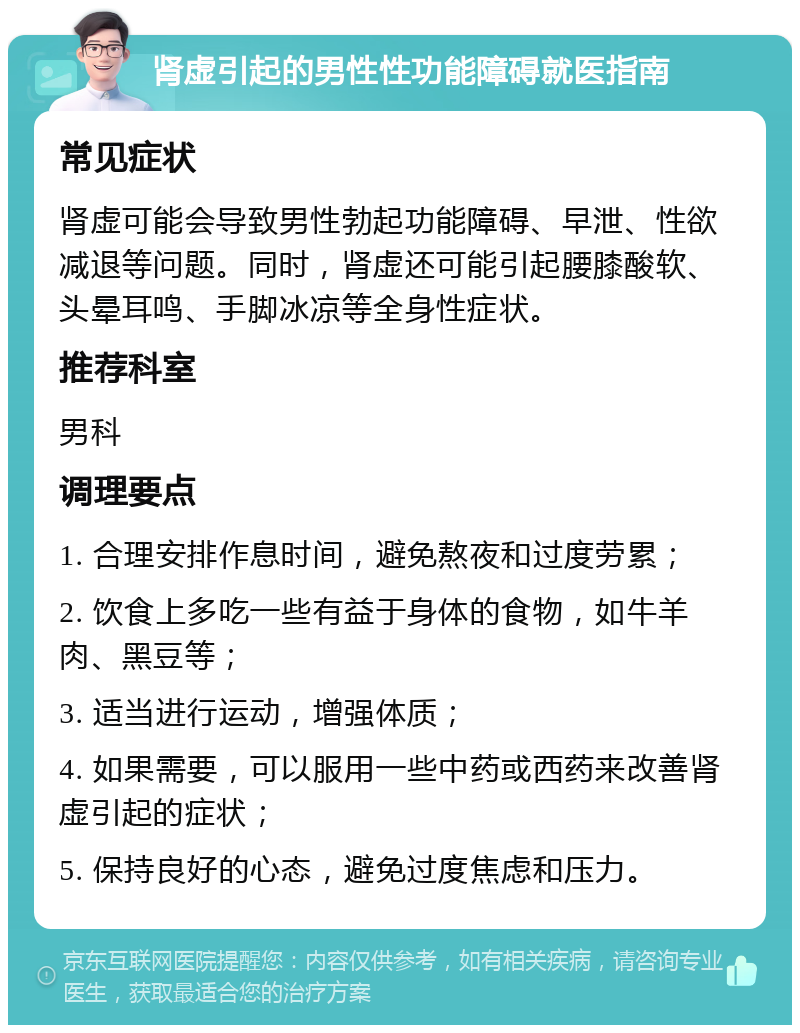 肾虚引起的男性性功能障碍就医指南 常见症状 肾虚可能会导致男性勃起功能障碍、早泄、性欲减退等问题。同时，肾虚还可能引起腰膝酸软、头晕耳鸣、手脚冰凉等全身性症状。 推荐科室 男科 调理要点 1. 合理安排作息时间，避免熬夜和过度劳累； 2. 饮食上多吃一些有益于身体的食物，如牛羊肉、黑豆等； 3. 适当进行运动，增强体质； 4. 如果需要，可以服用一些中药或西药来改善肾虚引起的症状； 5. 保持良好的心态，避免过度焦虑和压力。