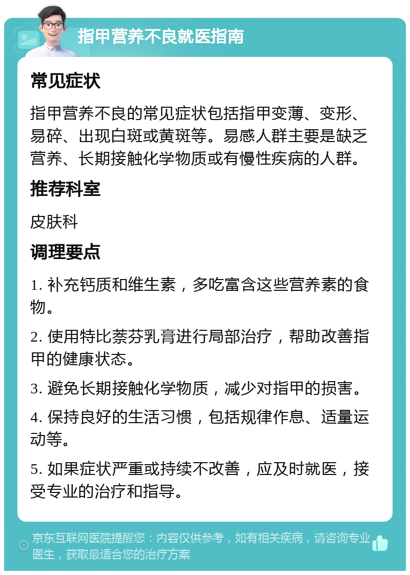 指甲营养不良就医指南 常见症状 指甲营养不良的常见症状包括指甲变薄、变形、易碎、出现白斑或黄斑等。易感人群主要是缺乏营养、长期接触化学物质或有慢性疾病的人群。 推荐科室 皮肤科 调理要点 1. 补充钙质和维生素，多吃富含这些营养素的食物。 2. 使用特比萘芬乳膏进行局部治疗，帮助改善指甲的健康状态。 3. 避免长期接触化学物质，减少对指甲的损害。 4. 保持良好的生活习惯，包括规律作息、适量运动等。 5. 如果症状严重或持续不改善，应及时就医，接受专业的治疗和指导。