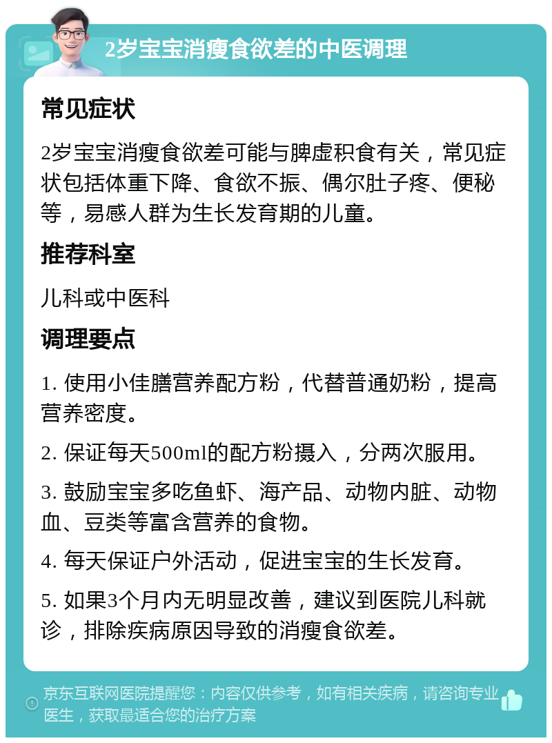 2岁宝宝消瘦食欲差的中医调理 常见症状 2岁宝宝消瘦食欲差可能与脾虚积食有关，常见症状包括体重下降、食欲不振、偶尔肚子疼、便秘等，易感人群为生长发育期的儿童。 推荐科室 儿科或中医科 调理要点 1. 使用小佳膳营养配方粉，代替普通奶粉，提高营养密度。 2. 保证每天500ml的配方粉摄入，分两次服用。 3. 鼓励宝宝多吃鱼虾、海产品、动物内脏、动物血、豆类等富含营养的食物。 4. 每天保证户外活动，促进宝宝的生长发育。 5. 如果3个月内无明显改善，建议到医院儿科就诊，排除疾病原因导致的消瘦食欲差。