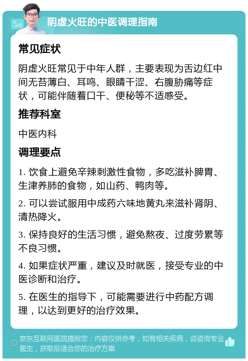 阴虚火旺的中医调理指南 常见症状 阴虚火旺常见于中年人群，主要表现为舌边红中间无苔薄白、耳鸣、眼睛干涩、右腹胁痛等症状，可能伴随着口干、便秘等不适感受。 推荐科室 中医内科 调理要点 1. 饮食上避免辛辣刺激性食物，多吃滋补脾胃、生津养肺的食物，如山药、鸭肉等。 2. 可以尝试服用中成药六味地黄丸来滋补肾阴、清热降火。 3. 保持良好的生活习惯，避免熬夜、过度劳累等不良习惯。 4. 如果症状严重，建议及时就医，接受专业的中医诊断和治疗。 5. 在医生的指导下，可能需要进行中药配方调理，以达到更好的治疗效果。