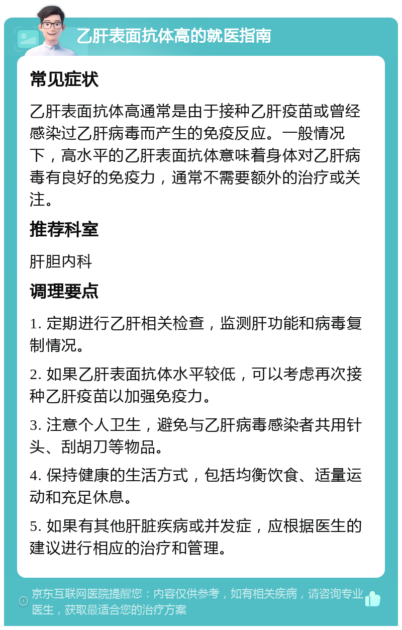 乙肝表面抗体高的就医指南 常见症状 乙肝表面抗体高通常是由于接种乙肝疫苗或曾经感染过乙肝病毒而产生的免疫反应。一般情况下，高水平的乙肝表面抗体意味着身体对乙肝病毒有良好的免疫力，通常不需要额外的治疗或关注。 推荐科室 肝胆内科 调理要点 1. 定期进行乙肝相关检查，监测肝功能和病毒复制情况。 2. 如果乙肝表面抗体水平较低，可以考虑再次接种乙肝疫苗以加强免疫力。 3. 注意个人卫生，避免与乙肝病毒感染者共用针头、刮胡刀等物品。 4. 保持健康的生活方式，包括均衡饮食、适量运动和充足休息。 5. 如果有其他肝脏疾病或并发症，应根据医生的建议进行相应的治疗和管理。