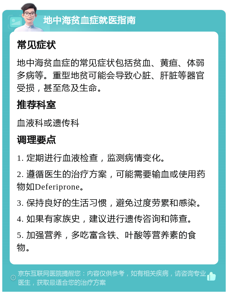 地中海贫血症就医指南 常见症状 地中海贫血症的常见症状包括贫血、黄疸、体弱多病等。重型地贫可能会导致心脏、肝脏等器官受损，甚至危及生命。 推荐科室 血液科或遗传科 调理要点 1. 定期进行血液检查，监测病情变化。 2. 遵循医生的治疗方案，可能需要输血或使用药物如Deferiprone。 3. 保持良好的生活习惯，避免过度劳累和感染。 4. 如果有家族史，建议进行遗传咨询和筛查。 5. 加强营养，多吃富含铁、叶酸等营养素的食物。