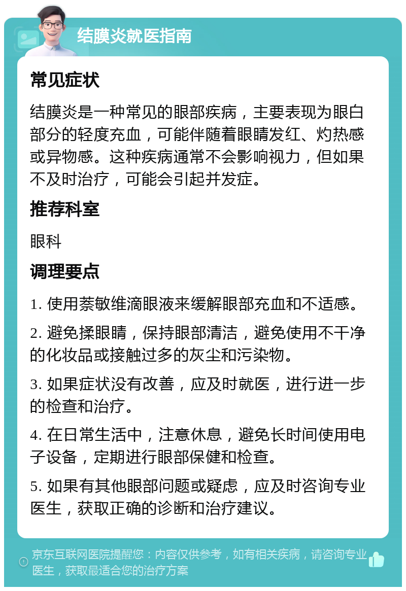 结膜炎就医指南 常见症状 结膜炎是一种常见的眼部疾病，主要表现为眼白部分的轻度充血，可能伴随着眼睛发红、灼热感或异物感。这种疾病通常不会影响视力，但如果不及时治疗，可能会引起并发症。 推荐科室 眼科 调理要点 1. 使用萘敏维滴眼液来缓解眼部充血和不适感。 2. 避免揉眼睛，保持眼部清洁，避免使用不干净的化妆品或接触过多的灰尘和污染物。 3. 如果症状没有改善，应及时就医，进行进一步的检查和治疗。 4. 在日常生活中，注意休息，避免长时间使用电子设备，定期进行眼部保健和检查。 5. 如果有其他眼部问题或疑虑，应及时咨询专业医生，获取正确的诊断和治疗建议。