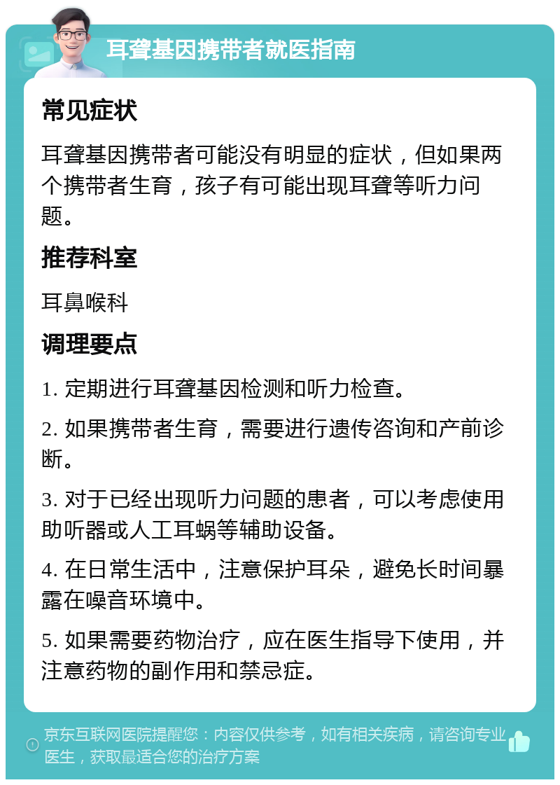 耳聋基因携带者就医指南 常见症状 耳聋基因携带者可能没有明显的症状，但如果两个携带者生育，孩子有可能出现耳聋等听力问题。 推荐科室 耳鼻喉科 调理要点 1. 定期进行耳聋基因检测和听力检查。 2. 如果携带者生育，需要进行遗传咨询和产前诊断。 3. 对于已经出现听力问题的患者，可以考虑使用助听器或人工耳蜗等辅助设备。 4. 在日常生活中，注意保护耳朵，避免长时间暴露在噪音环境中。 5. 如果需要药物治疗，应在医生指导下使用，并注意药物的副作用和禁忌症。