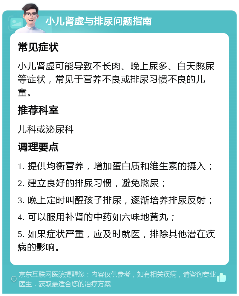 小儿肾虚与排尿问题指南 常见症状 小儿肾虚可能导致不长肉、晚上尿多、白天憋尿等症状，常见于营养不良或排尿习惯不良的儿童。 推荐科室 儿科或泌尿科 调理要点 1. 提供均衡营养，增加蛋白质和维生素的摄入； 2. 建立良好的排尿习惯，避免憋尿； 3. 晚上定时叫醒孩子排尿，逐渐培养排尿反射； 4. 可以服用补肾的中药如六味地黄丸； 5. 如果症状严重，应及时就医，排除其他潜在疾病的影响。