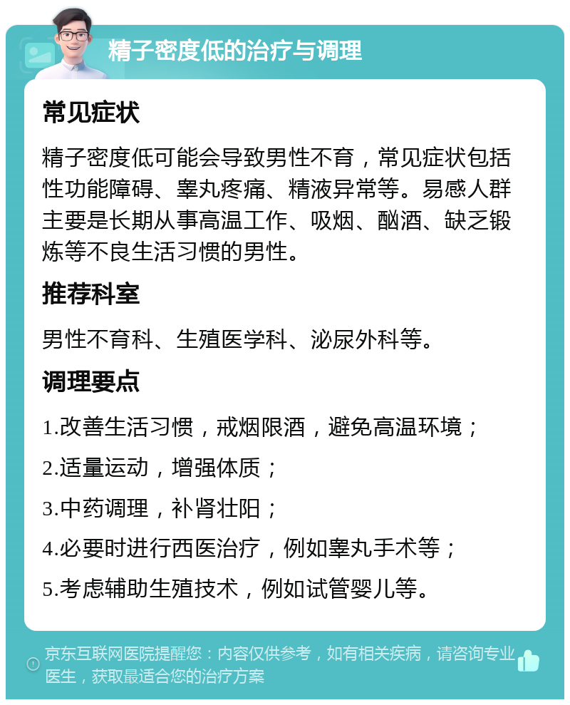 精子密度低的治疗与调理 常见症状 精子密度低可能会导致男性不育，常见症状包括性功能障碍、睾丸疼痛、精液异常等。易感人群主要是长期从事高温工作、吸烟、酗酒、缺乏锻炼等不良生活习惯的男性。 推荐科室 男性不育科、生殖医学科、泌尿外科等。 调理要点 1.改善生活习惯，戒烟限酒，避免高温环境； 2.适量运动，增强体质； 3.中药调理，补肾壮阳； 4.必要时进行西医治疗，例如睾丸手术等； 5.考虑辅助生殖技术，例如试管婴儿等。