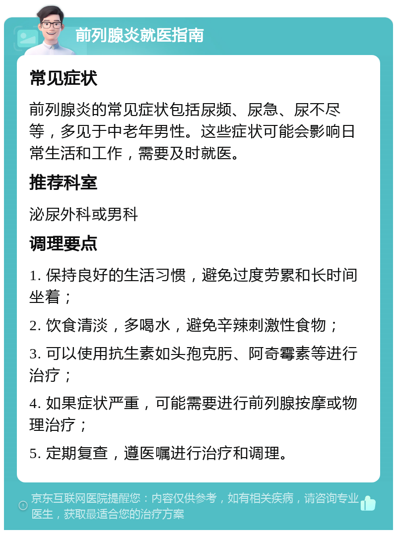 前列腺炎就医指南 常见症状 前列腺炎的常见症状包括尿频、尿急、尿不尽等，多见于中老年男性。这些症状可能会影响日常生活和工作，需要及时就医。 推荐科室 泌尿外科或男科 调理要点 1. 保持良好的生活习惯，避免过度劳累和长时间坐着； 2. 饮食清淡，多喝水，避免辛辣刺激性食物； 3. 可以使用抗生素如头孢克肟、阿奇霉素等进行治疗； 4. 如果症状严重，可能需要进行前列腺按摩或物理治疗； 5. 定期复查，遵医嘱进行治疗和调理。