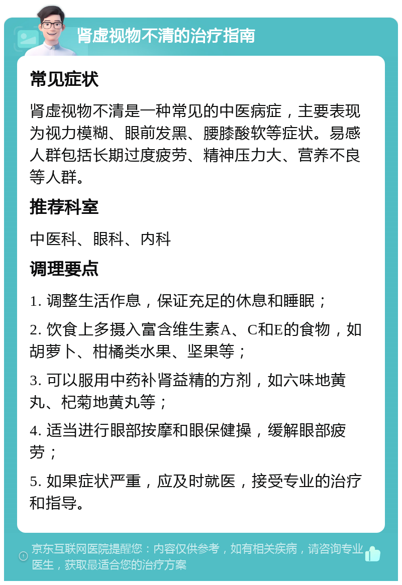 肾虚视物不清的治疗指南 常见症状 肾虚视物不清是一种常见的中医病症，主要表现为视力模糊、眼前发黑、腰膝酸软等症状。易感人群包括长期过度疲劳、精神压力大、营养不良等人群。 推荐科室 中医科、眼科、内科 调理要点 1. 调整生活作息，保证充足的休息和睡眠； 2. 饮食上多摄入富含维生素A、C和E的食物，如胡萝卜、柑橘类水果、坚果等； 3. 可以服用中药补肾益精的方剂，如六味地黄丸、杞菊地黄丸等； 4. 适当进行眼部按摩和眼保健操，缓解眼部疲劳； 5. 如果症状严重，应及时就医，接受专业的治疗和指导。