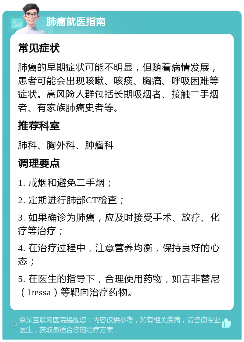 肺癌就医指南 常见症状 肺癌的早期症状可能不明显，但随着病情发展，患者可能会出现咳嗽、咳痰、胸痛、呼吸困难等症状。高风险人群包括长期吸烟者、接触二手烟者、有家族肺癌史者等。 推荐科室 肺科、胸外科、肿瘤科 调理要点 1. 戒烟和避免二手烟； 2. 定期进行肺部CT检查； 3. 如果确诊为肺癌，应及时接受手术、放疗、化疗等治疗； 4. 在治疗过程中，注意营养均衡，保持良好的心态； 5. 在医生的指导下，合理使用药物，如吉非替尼（Iressa）等靶向治疗药物。