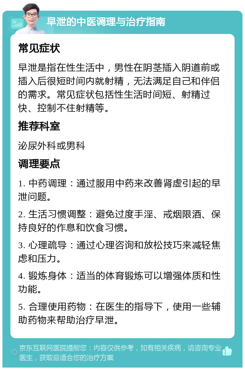 早泄的中医调理与治疗指南 常见症状 早泄是指在性生活中，男性在阴茎插入阴道前或插入后很短时间内就射精，无法满足自己和伴侣的需求。常见症状包括性生活时间短、射精过快、控制不住射精等。 推荐科室 泌尿外科或男科 调理要点 1. 中药调理：通过服用中药来改善肾虚引起的早泄问题。 2. 生活习惯调整：避免过度手淫、戒烟限酒、保持良好的作息和饮食习惯。 3. 心理疏导：通过心理咨询和放松技巧来减轻焦虑和压力。 4. 锻炼身体：适当的体育锻炼可以增强体质和性功能。 5. 合理使用药物：在医生的指导下，使用一些辅助药物来帮助治疗早泄。