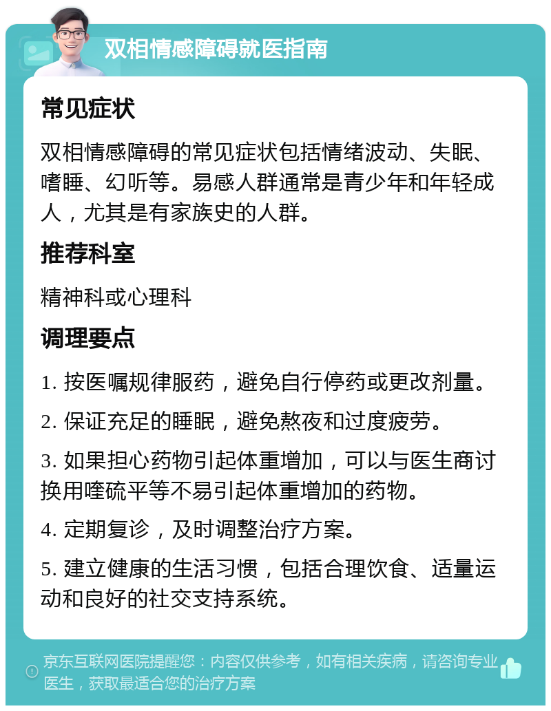 双相情感障碍就医指南 常见症状 双相情感障碍的常见症状包括情绪波动、失眠、嗜睡、幻听等。易感人群通常是青少年和年轻成人，尤其是有家族史的人群。 推荐科室 精神科或心理科 调理要点 1. 按医嘱规律服药，避免自行停药或更改剂量。 2. 保证充足的睡眠，避免熬夜和过度疲劳。 3. 如果担心药物引起体重增加，可以与医生商讨换用喹硫平等不易引起体重增加的药物。 4. 定期复诊，及时调整治疗方案。 5. 建立健康的生活习惯，包括合理饮食、适量运动和良好的社交支持系统。