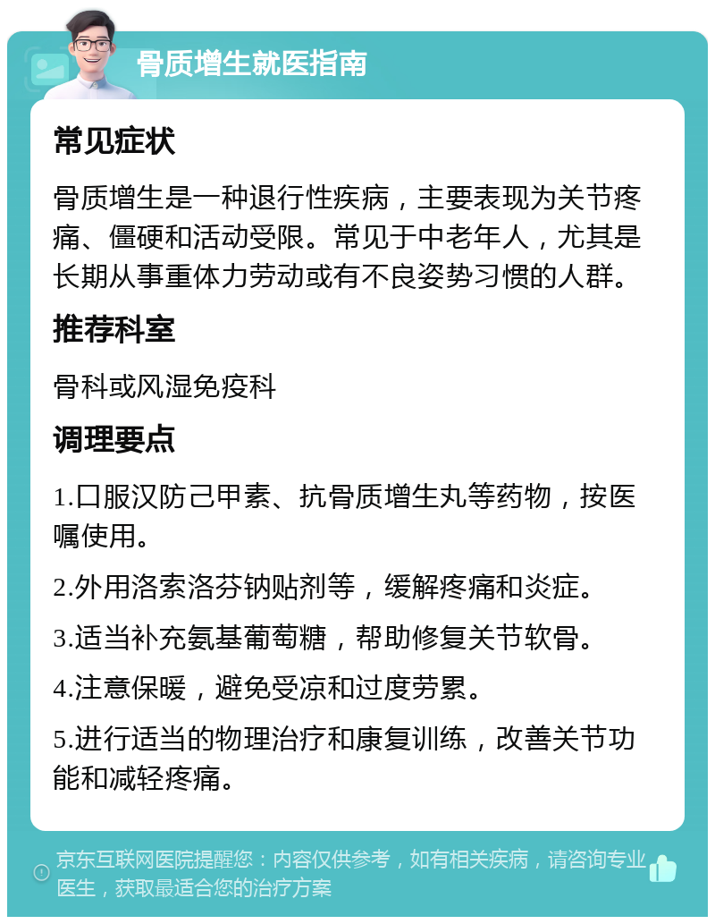 骨质增生就医指南 常见症状 骨质增生是一种退行性疾病，主要表现为关节疼痛、僵硬和活动受限。常见于中老年人，尤其是长期从事重体力劳动或有不良姿势习惯的人群。 推荐科室 骨科或风湿免疫科 调理要点 1.口服汉防己甲素、抗骨质增生丸等药物，按医嘱使用。 2.外用洛索洛芬钠贴剂等，缓解疼痛和炎症。 3.适当补充氨基葡萄糖，帮助修复关节软骨。 4.注意保暖，避免受凉和过度劳累。 5.进行适当的物理治疗和康复训练，改善关节功能和减轻疼痛。